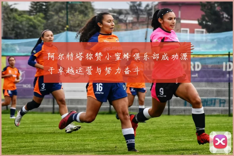 阿尔特塔称赞小蜜蜂俱乐部成功源于卓越运营与努力奋斗