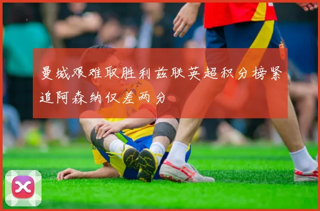曼城艰难取胜利兹联英超积分榜紧追阿森纳仅差两分