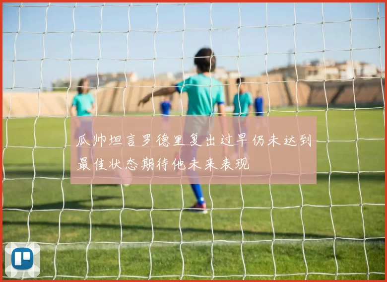 瓜帅坦言罗德里复出过早仍未达到最佳状态期待他未来表现
