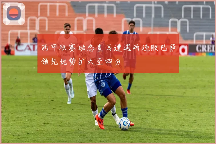 西甲联赛动态皇马遭遇两连败巴萨领先优势扩大至四分