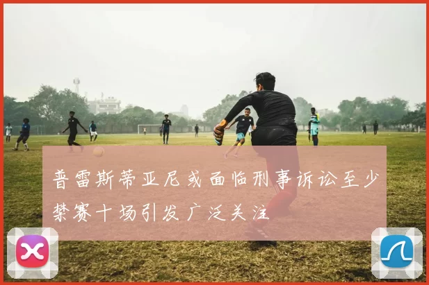 普雷斯蒂亚尼或面临刑事诉讼至少禁赛十场引发广泛关注
