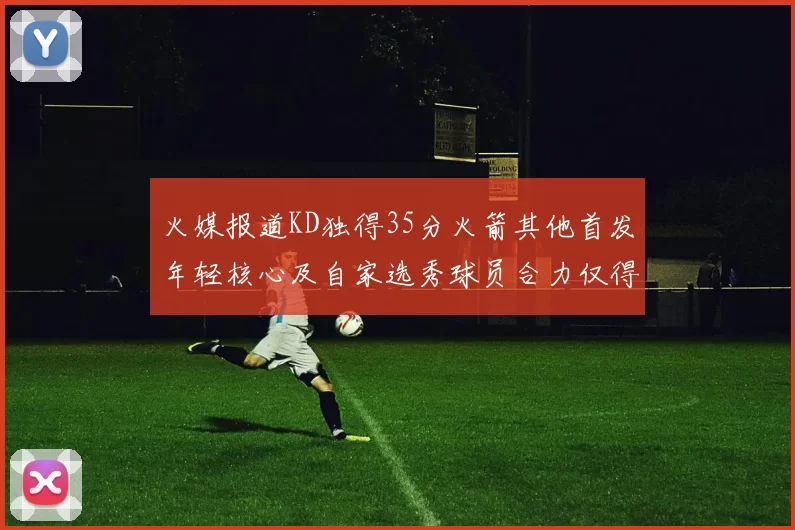 火媒报道KD独得35分火箭其他首发年轻核心及自家选秀球员合力仅得42分