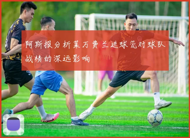 阿斯报分析莱万费兰进球荒对球队战绩的深远影响