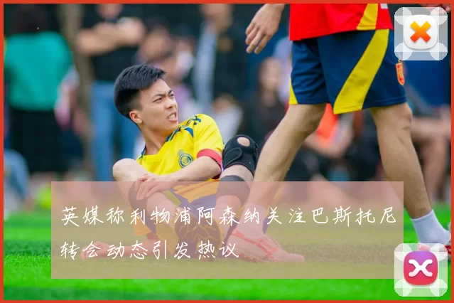 英媒称利物浦阿森纳关注巴斯托尼转会动态引发热议