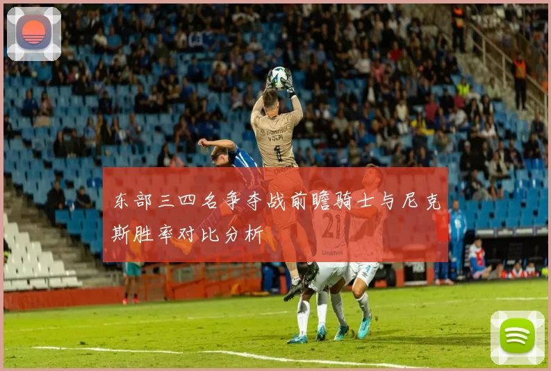 东部三四名争夺战前瞻骑士与尼克斯胜率对比分析