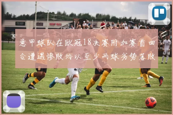 意甲球队在欧冠18决赛附加赛首回合遭遇惨败均以至少两球劣势落败