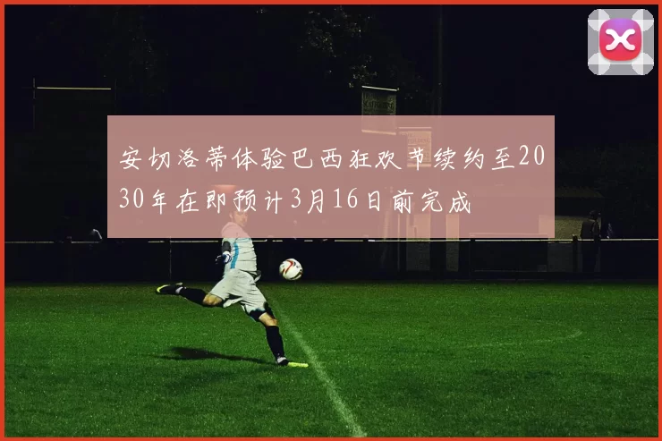 安切洛蒂体验巴西狂欢节续约至2030年在即预计3月16日前完成