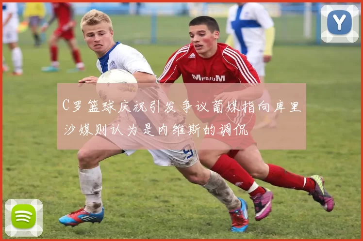 C罗篮球庆祝引发争议葡媒指向库里沙媒则认为是内维斯的调侃