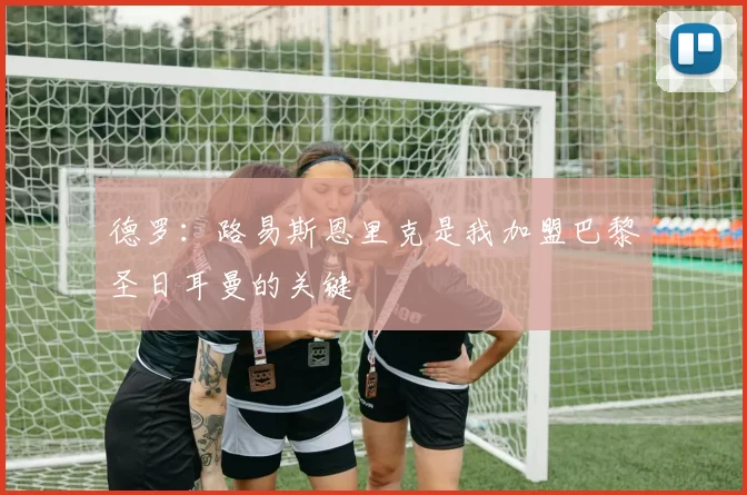德罗：路易斯恩里克是我加盟巴黎圣日耳曼的关键