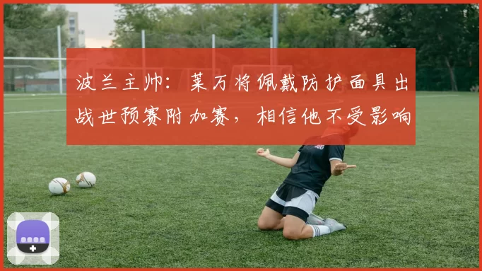 波兰主帅：莱万将佩戴防护面具出战世预赛附加赛，相信他不受影响